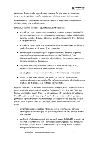 capacidade de reinvenção sistemática da empresa. Ou seja, os cortes não podem
sangrar tanto a ponto de macular a capacidade criativa e geradora da empresa.

Neste contexto, é fundamental desenvolver uma visão integrada e abrangente que
alinhe os esforços de gestão de custos.

Para isso, devem-se considerar alguns fatores, dentre os quais:

   •   a gestão de custos faz parte da estratégia da empresa, sendo necessário aferir
       os impactos decorrentes das iniciativas nos objetivos de negócio estabelecidos,
       evitando reduções de custos arbitrárias que afetam igualmente áreas de baixa
       e alta performance,

   •   a gestão de custos não é uma decisão arbitrária e, como tal, deve considerar a
       opção de se rever a estrutura e drivers de custos,

   •   existem oportunidades sinérgicas na gestão de custos, dado que os ganhos
       mais significativos podem ser atingidos através do SCM (Supply Chain
       Management), ou seja, a integração informacional e de processos da empresa
       com seu ecossistema de negócios,

   •   os ganhos de curto prazo devem financiar as iniciativas de longo prazo,
       garantindo o crescimento e longevidade da operação,

   •   as reduções de custos devem ser muito bem dimensionadas e priorizadas

   •   alguns tipos de investimentos, que podem ser “custos”, geram dinheiro,
       portanto não podem ser cortados (são os famosos custos de substituição, como
       digitalização de processos, e custos de oportunidade).

Algumas iniciativas com vieses de redução de custos e geração de competitividade em
projetos voltados à otimização de workflow (processsos) - ERP, SCM, EAI, CRM, SFA,
Portais, Mobilidade e Supply-Chain – ou otimização de infra-estrutura - Virtualização,
ITaaS, Shared Services, Outsourcing e TI Verde, dentre outros, mostram que alguns
ganhos são significativamente fundamentados, senão pelo retorno direto do projeto,
por seu impacto quantificável nos demais processos e atividades da empresa, tais
como:

   •   simplificação das operações e integração real do workflow, isto porque a
       otimização e estandardização dos processos possibilitam uma redução drástica
       das despesas,

   •   ganhos de eficiência a partir do approach self-service do B2E/E2B baseados na
       Internet, conjuntamente com a centralização das funções da área de recursos
       humanos, redução de custos de treinamento (e-learning, dentre outros) e o
       enxugamento administrativo

             Mobilidade | Melhores Análises, Melhores Insights          27
 