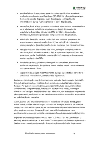 •   gestão eficiente dos processos, gerando ganhos significativos através de
       melhorias introduzidas na utilização do ERP, SCM, EAI e Portais Corporativos,
       bem como redução de prazos, níveis de estoques – principalmente
       intermediários ou wip (work in process) - e ciclos de produção,

   •   rentabilização de ativos, gerando economias de investimentos e maiores níveis
       de produtividade e eficiência, principalmente depois do conceito de
       arquiteturas 3 camadas, além de EAI, XML, Servidores de Aplicação,
       Middleware, Portais Corporativos e componentização de aplicativos,

   •   otimização da relação entre os custos fixos e os variáveis, que ocorre, por
       exemplo, com a sub-contratação de serviços e a adoção de outsourcing,
       criando estruturas de custos mais flexíveis e mantendo foco no core business,

   •   redução de custos operacionais e de riscos, como por exemplo a partir da
       terceirização da infra-estrutura tecnológica, e portanto de pessoal, para IDCs,
       garantindo escala, flexibilidade, manutenção 24/7, segurança, dentre outros
       pontos constantes das SLAs,

   •   collaborative work, garantindo, via engenharia simultânea, eficiência e
       qualidade na produção dos projetos, menor nível de erros e consistência com
       as expectativas do cliente,

   •   capacidade de geração do conhecimento, ou seja, capacidade de aprender e
       armazenar conhecimento, alimentando a organização.

Portanto, a digitalização, que definimos como a aplicação das tecnologias digitais (TI,
Internet, por exemplo) nos negócios, é um caminho inexorável para as empresas.
Porque? Por que em economia (micro, principalmente), tudo o que, mantendo ou
aumentando a competitividade, reduz custos é automático; ou seja, ocorre por
osmose. Essa é a lógica da sobrevivência pela adaptação, que as espécies corporativas
vêm aprendendo e utilizando por estarem involuntariamente submetidas ao processo
de globalização dos mercados.

Assim, quando uma empresa toma decisões inexoráveis em função de redução de
custos damos o nome de substituição lucrativa. Por exemplo, ao trocar um software
antigo com custo alto de operação, por um mais adequado, com investimentos iniciais
altos, porém com custos de operação mais baixos (fechando assim a conta
positivamente ao longo do tempo) a empresa está fazendo essa substituição lucrativa.

Digitalizar empresas significa ERP + CRM + BI + SCM + EAI + EIS + E-Commerce + E-
Learning + E-Procurement + KM + Intranets/Extranets/Websites/Portais Corporativos +
Webservices... ou seja, qualquer ação de substituição ou redefinição de processos



             Mobilidade | Melhores Análises, Melhores Insights           28
 