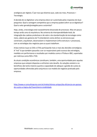 analógicos por digitais. É por isso que dizemos que, cada vez mais, Processos =
Tecnologia.

A decisão de se digitalizar uma empresa deve ser sustentada pelas respostas de duas
perguntas: Qual a vantagem competitiva que a empresa poderá aferir ao se digitalizar?
Qual o valor gerado/protegido para o acionista?

Hoje, ainda, a tecnologia está razoavelmente dissociada de processos. Mas em pouco
tempo serão uma só arquitetura. No universo da interoperabilidade total, da
integração das cadeias produtivas e de valor e da standartização da tecnologia como
meio, caberá aos gestores de TI entenderem como alinhar as estruturas que
constroem, arquitetam, desenvolvem e implementam (infra-estrutura + processos),
com as estratégias dos negócios para os quais trabalham.

A boa notícia é que os CIOs e CTOs participarão mais e mais das decisões estratégicas.
A “má” é que também passarão a ser co-responsáveis pelo sucesso das estratégias,
medidos em performance e resultados por modelos como o ITValue e BSC, suportadas
por métricas como ROI e TCO.

As atuais condições econômicas constituem, também, uma oportunidade para aquelas
empresas que estejam dispostas a enfrentar este desafio. As soluções existem e os
benefícios são tanto maiores quanto a capacidade de adequar a gestão de custos às
oportunidades oferecidas pela conjuntura e ao modelo de negócios praticado pela
empresa.




http://www.e-consultingcorp.com.br/midia/ultimos-artigos/da-eficiencia-em-gestao-
de-custos-a-logica-da/?searchterm=mobilidade




             Mobilidade | Melhores Análises, Melhores Insights          29
 