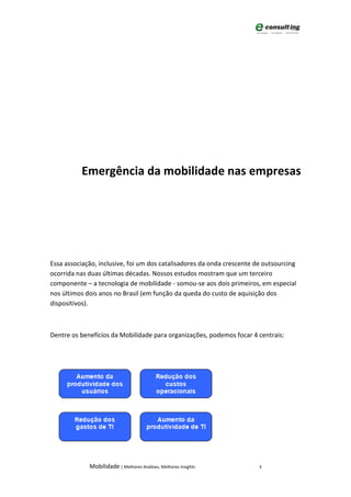 Emergência da mobilidade nas empresas




Essa associação, inclusive, foi um dos catalisadores da onda crescente de outsourcing
ocorrida nas duas últimas décadas. Nossos estudos mostram que um terceiro
                                     Nossos
componente – a tecnologia de mobilidade - somou-se aos dois primeiros, em especial
                                                     se
nos últimos dois anos no Brasil (em função da queda do custo de aquisição dos
dispositivos).



Dentre os benefícios da Mobilidade para organizações, podemos focar 4 centrais:
                                          ganizações,




             Mobilidade | Melhores Análises, Melhores Insights          3
 