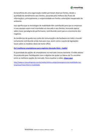 Os benefícios de uma organização mobile permeiam diversas frentes, desde a
qualidade do atendimento aos clientes, passando pela melhora dos fluxos de
informação e, principalmente, a responsividade em frente a alterações inesperados do
ambiente.

Isso significa que as tecnologias de mobilidade têm contribuído para que as empresas
e suas equipes sejam mais orientadas ao mercado e aos clientes, buscando operar
sobre maior paradigma de performance, contribuindo assim para o crescimento dos
negócios.

As tendências de queda nos custos de comunicação e de hardware em todo o mundo
certamente contribuirão ainda mais para isso, assim como o ajuste de legislações
locais sobre os modelos ideais de home-office.

Os 5 melhores smartphones para negócios (duração 4min - Inglês)

A quantidade de opções de smartphones no mercado cresceu bastante. O vídeo abaixo
foi produzido pela TechRepublic com o objetivo de ajudar os líderes de TI a escolher
entre as melhores opções do mercado. Para visualizar o vídeo, clique aqui.

http://www.e-consultingcorp.com.br/midia/ultimos-artigos/emergencia-da-mobilidade-nas-
empresas/?searchterm=mobilidade




             Mobilidade | Melhores Análises, Melhores Insights           4
 
