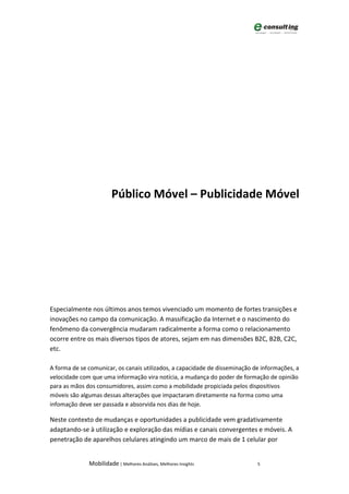 Público Móvel – Publicidade Móvel




Especialmente nos últimos anos temos vivenciado um momento de fortes transições e
inovações no campo da comunicação. A massificação da Internet e o nascimento do
fenômeno da convergência mudaram radicalmente a forma como o relacionamento
ocorre entre os mais diversos tipos de atores, sejam em nas dimensões B2C, B2B, C2C,
etc.

A forma de se comunicar, os canais utilizados, a capacidade de disseminação de informações, a
velocidade com que uma informação vira notícia, a mudança do poder de formação de opinião
para as mãos dos consumidores, assim como a mobilidade propiciada pelos dispositivos
móveis são algumas dessas alterações que impactaram diretamente na forma como uma
infomação deve ser passada e absorvida nos dias de hoje.

Neste contexto de mudanças e oportunidades a publicidade vem gradativamente
adaptando-se à utilização e exploração das mídias e canais convergentes e móveis. A
penetração de aparelhos celulares atingindo um marco de mais de 1 celular por


              Mobilidade | Melhores Análises, Melhores Insights              5
 