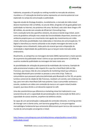 habitante, ocupando a 5ª posição no ranking mundial no mercado de celulares
mundiais e a 1ª colocação da América Latina representa um enorme potencial a ser
explorado no campo da comunicação e publicidade.

Segundo estudo do Strategy Analytics, mundialmente, o mercado de mídia móvel
deverá movimentar US$ 1,4 bilhão, no ano de 2010, atingindo 1/5 do gasto global com
publicidade na Internet, nos próximos três anos. No Brasil, este valor deve chegar a FR
80 milhões, de acordo com estudos do XPLab da E-Consulting Corp..
Com a evolução tanto dos aparelhos celulares, do acesso à banda larga móvel, assim
como da gradativa utilização mais ampla das funcionalidades disponíveis, teremos um
ambiente propício para um crescimento mais agudo dos investimentos em mídia
móvel, ofertando possibilidades mais elaboradas e interativas de comunicação (ex. TV
Digital e Utensílios) ou mesmo utilizando-se de simples mensagens de texto ou de
tecnologias como o bluetooth, todas parte do arsenal que está a disposição da
criatividade e objetividade dos publicitários que se lançam neste mercado ainda
embrionário.

Atualmente, as campanhas via mensagens de texto (SMS) representam a maior parcela
do orçamento da publicidade móvel. Estima-se que aproximadamente 1,5 bilhão de
usuários receberão publicidade via mensagem de texto neste ano.

As possibilidades de utilização do potencial da mobilidade são inúmeras. Exemplo de
ação promocional simples e alto impacto foi a que fez o Hard Rock Café em São
Francisco, que lançou mão de uma campanha de marketing móvel que utilizava a
tecnologia Bluetooth para convidar as pessoas a uma visita à loja. Todos os
consumidores que passavam pela área delimitada pelo Bluetooth no Pier 39, um ponto
turístico comercial da cidade de São Francisco, recebiam um convite, com endereço da
loja, para irem até o Hard Rock Café mais próximo. Caso o consumidor aceitasse o
convite, receberia um vídeo com conteúdo da marca e um cupom móvel (mobile
coupon), que dava direito a um desconto especial no café.

Uma das características que diferencia o marketing móvel do tradicional é a sua
característica de unir a capacidade de personalização e de mensuração da Web com a
capacidade de acesso anytime, anywhere da telefonia celular.

Se capaz de unir personalização e adequação do conteúdo relevante, no timing correto
de interagir com o cliente certo, sem barreiras geográficas, é uma prerrogativa
mercadológica fundamental que certamente diferenciará quem terá ou não sucesso no
mundo da comunicação convergente e móvel.



http://www.e-consultingcorp.com.br/midia/ultimos-artigos/publico-movel-2013-
publicidade-movel/

             Mobilidade | Melhores Análises, Melhores Insights          6
 