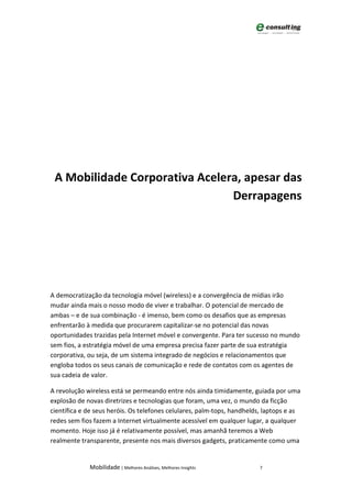 A Mobilidade Corporativa Acelera, apesar das
                                Derrapagens




A democratização da tecnologia móvel (wireless) e a convergência de mídias irão
mudar ainda mais o nosso modo de viver e trabalhar. O potencial de mercado de
ambas – e de sua combinação - é imenso, bem como os desafios que as empresas
enfrentarão à medida que procurarem capitalizar-se no potencial das novas
oportunidades trazidas pela Internet móvel e convergente. Para ter sucesso no mundo
sem fios, a estratégia móvel de uma empresa precisa fazer parte de sua estratégia
corporativa, ou seja, de um sistema integrado de negócios e relacionamentos que
engloba todos os seus canais de comunicação e rede de contatos com os agentes de
sua cadeia de valor.

A revolução wireless está se permeando entre nós ainda timidamente, guiada por uma
explosão de novas diretrizes e tecnologias que foram, uma vez, o mundo da ficção
científica e de seus heróis. Os telefones celulares, palm-tops, handhelds, laptops e as
redes sem fios fazem a Internet virtualmente acessível em qualquer lugar, a qualquer
momento. Hoje isso já é relativamente possível, mas amanhã teremos a Web
realmente transparente, presente nos mais diversos gadgets, praticamente como uma


             Mobilidade | Melhores Análises, Melhores Insights          7
 