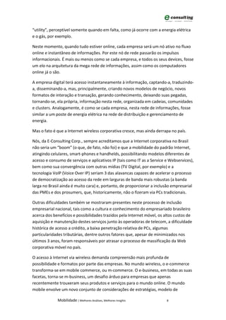 “utility”, perceptível somente quando em falta, como já ocorre com a energia elétrica
e o gás, por exemplo.

Neste momento, quando tudo estiver online, cada empresa será um nó ativo no fluxo
online e instantâneo de informações. Por este nó de rede passarão os impulsos
informacionais. É mais ou menos como se cada empresa, e todos os seus devices, fosse
um elo na arquitetura da mega rede de informações, assim como os computadores
online já o são.

A empresa digital terá acesso instantaneamente à informação, captando-a, traduzindo-
a, disseminando-a, mas, principalmente, criando novos modelos de negócio, novos
formatos de interação e transação, gerando conhecimento, deixando suas pegadas,
tornando-se, ela própria, informação nesta rede, organizada em cadeias, comunidades
e clusters. Analogamente, é como se cada empresa, nesta rede de informações, fosse
similar a um poste de energia elétrica na rede de distribuição e gerenciamento de
energia.

Mas o fato é que a Internet wireless corporativa cresce, mas ainda derrapa no país.

Nós, da E-Consulting Corp., sempre acreditamos que a Internet corporativa no Brasil
não seria um “boom” (o que, de fato, não foi) e que a mobilidade do padrão Internet,
atingindo celulares, smart-phones e handhelds, possibilitando modelos diferentes de
acesso e consumo de serviços e aplicativos IP (tais como IT as a Service e Webservices),
bem como sua convergência com outras mídias (TV Digital, por exemplo) e a
tecnologia VoIP (Voice Over IP) seriam 3 das alavancas capazes de acelerar o processo
de democratização ao acesso da rede em larguras de banda mais robustas (a banda
larga no Brasil ainda é muito cara) e, portanto, de proporcionar a inclusão empresarial
das PMEs e dos prosumers, que, historicamente, não o fizeram via PCs tradicionais.

Outras dificuldades também se mostraram presentes neste processo de inclusão
empresarial nacional, tais como a cultura e conhecimento do empresariado brasileiro
acerca dos benefícios e possibilidades trazidos pela Internet móvel, os altos custos de
aquisição e manutenção destes serviços junto às operadoras de telecom, a dificuldade
histórica de acesso a crédito, a baixa penetração relativa de PCs, algumas
particularidades tributárias, dentre outros fatores que, apesar de minimizados nos
últimos 3 anos, foram responsáveis por atrasar o processo de massificação da Web
corporativa móvel no país.

O acesso à Internet via wireless demanda compreensão mais profunda de
possibilidade e formatos por parte das empresas. No mundo wireless, o e-commerce
transforma-se em mobile commerce, ou m-commerce. O e-business, em todas as suas
facetas, torna-se m-business, um desafio árduo para empresas que apenas
recentemente trouxeram seus produtos e serviços para o mundo online. O mundo
mobile envolve um novo conjunto de considerações de estratégias, modelo de

             Mobilidade | Melhores Análises, Melhores Insights           8
 
