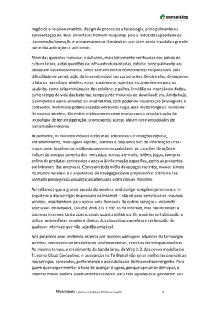 negócios e relacionamentos, design de processos e tecnologia, principalmente na
apresentação de IHMs (interfaces homem-máquina), pois a reduzida capacidade de
transmissão/recepção e armazenamento dos devices portáteis ainda inviabiliza grande
parte das aplicações tradicionais.

Além das questões humanas e culturais, mais fortemente verificadas nos países de
cultura latina, e das questões de infra-estrutura citadas, cabidas principalmente aos
países em desenvolvimento, ainda existem outros componentes responsáveis pela
dificuldade de penetração da Internet móvel nas corporações. Dentre elas, destacamos
o fato da tecnologia wireless estar, atualmente, sujeita a inconvenientes para os
usuários, como telas minúsculas dos celulares e palms, lentidão na inserção de dados,
curto tempo de vida das baterias, tempos intermináveis de download, etc. Ainda hoje,
o completo e vasto universo da Internet fixa, com poder de visualização privilegiada e
conteúdos multimídia potencializados em banda larga, está muito longe da realidade
do mundo wireless. O cenário efetivamente deve mudar com a popularização da
tecnologia de terceira geração, promovendo acesso always-on e velocidades de
transmissão maiores.

Atualmente, os recursos móveis estão mais aderentes a transações rápidas,
entretenimento, mensagens rápidas, alarmes e pequenos bits de informação ultra-
importante. Igualmente, estão razoavelmente palatáveis as cotações de ações e
índices de comportamento dos mercados, acesso a e-mails, leilões, jogos, compras
online de produtos conhecidos e acesso à informação específica, como as presentes
em Intranets das empresas. Como em toda mídia de espaços restritos, menos é mais
no mundo wireless e a arquitetura de navegação deve proporcionar o difícil e tão
sonhado privilégio da visualização adequada e dos cliques mínimos.

Acreditamos que a grande sacada do wireless será obrigar o replanejamento e a re-
arquitetura dos serviços disponíveis na Internet – não só para beneficiar os recursos
wireless, mas também para apoiar uma demanda de outros serviços – incluindo
aplicações de network, Cloud e Web 2.0. E não só na Internet, mas nas Intranets e
sistemas internos, tanto operacionais quanto utilitários. Os usuários se habituarão a
utilizar as interfaces simples e diretas dos dispositivos wireless e reclamarão de
qualquer interface que não seja tão amigável.

Nos próximos anos podemos esperar por maiores vantagens advindas da tecnologia
wireless, renovando-se em ciclos de seis/nove meses, como as tecnologias maduras.
Ao mesmo tempo, o crescimento da banda larga, da Web 2.0, dos novos modelos de
TI, como Cloud Computing, e os avanços na TV Digital irão gerar melhorias dramáticas
nos serviços, conteúdos, performance e acessibilidade da Internet convergente. Para
quem quer experimentar a hora de avançar é agora, porque apesar de derrapar, a
Internet móvel acelera e certamente vai deixar para trás aqueles que ignorarem seu



             Mobilidade | Melhores Análises, Melhores Insights           9
 