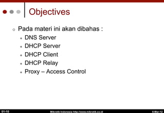 6-Mar-12
Mikrotik Indonesia http://www.mikrotik.co.id
01-10
Objectives
¢  Pada materi ini akan dibahas :
l  DNS Server
l  DHCP Server
l  DHCP Client
l  DHCP Relay
l  Proxy – Access Control
 