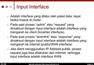 6-Mar-12
Mikrotik Indonesia http://www.mikrotik.co.id
Input Interface
¢  Adalah interface yang dilalui oleh paket data, tepat
ketika masuk di router.
¢  Pada saat proses “uplink” atau “request” yang
dimaksud dengan input interface adalah interface yang
mengarah ke client (local/lan interface).
¢  Pada saat proses “downlink” atau “response” yang
dimaksud dengan input interface adalah interface yang
mengarah ke internet (public/WAN interface)
¢  Jika client menggunakan IP Address publik, proses
request juga bisa dilakukan dari internet, sehingga
input interface adalah interface WAN.
03-108
 