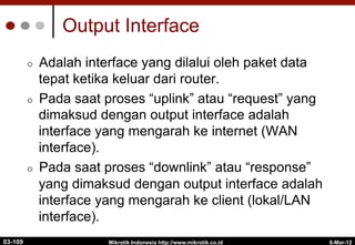 6-Mar-12
Mikrotik Indonesia http://www.mikrotik.co.id
Output Interface
¢  Adalah interface yang dilalui oleh paket data
tepat ketika keluar dari router.
¢  Pada saat proses “uplink” atau “request” yang
dimaksud dengan output interface adalah
interface yang mengarah ke internet (WAN
interface).
¢  Pada saat proses “downlink” atau “response”
yang dimaksud dengan output interface adalah
interface yang mengarah ke client (lokal/LAN
interface).
03-109
 