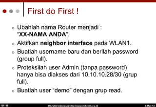 6-Mar-12
Mikrotik Indonesia http://www.mikrotik.co.id
01-11
First do First !
¢  Ubahlah nama Router menjadi :
“XX-NAMA ANDA”.
¢  Aktifkan neighbor interface pada WLAN1.
¢  Buatlah username baru dan berilah password
(group full).
¢  Proteksilah user Admin (tanpa password)
hanya bisa diakses dari 10.10.10.28/30 (grup
full).
¢  Buatlah user “demo” dengan grup read.
 