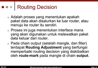 6-Mar-12
Mikrotik Indonesia http://www.mikrotik.co.id
Routing Decision
¢  Adalah proses yang menentukan apakah
paket data akan disalurkan ke luar router, atau
menuju ke router itu sendiri.
¢  Proses ini juga menentukan interface mana
yang akan digunakan untuk melewatkan paket
data keluar dari router.
¢  Pada chain output (setelah mangle, dan filter)
terdapat Routing Adjustment yang berfungsi
memperbaiki routing decision yang diakibatkan
oleh route-mark pada mangle di chain output.
03-111
 