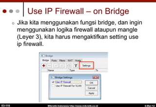 6-Mar-12
Mikrotik Indonesia http://www.mikrotik.co.id
Use IP Firewall – on Bridge
¢  Jika kita menggunakan fungsi bridge, dan ingin
menggunakan logika firewall ataupun mangle
(Leyer 3), kita harus mengaktifkan setting use
ip firewall.
03-116
 