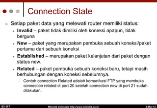 6-Mar-12
Mikrotik Indonesia http://www.mikrotik.co.id
Connection State
¢  Setiap paket data yang melewati router memiliki status:
l  Invalid – paket tidak dimiliki oleh koneksi apapun, tidak
berguna
l  New – paket yang merupakan pembuka sebuah koneksi/paket
pertama dari sebuah koneksi
l  Established – merupakan paket kelanjutan dari paket dengan
status new.
l  Related – paket pembuka sebuah koneksi baru, tetapi masih
berhubungan dengan koneksi sebelumnya.
•  Contoh connection Related adalah komunikasi FTP yang membuka
connection related di port 20 setelah connection new di port 21 sudah
dilakukan.
03-117
 