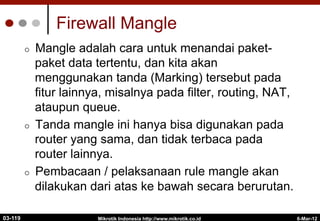 6-Mar-12
Mikrotik Indonesia http://www.mikrotik.co.id
Firewall Mangle
¢  Mangle adalah cara untuk menandai paket-
paket data tertentu, dan kita akan
menggunakan tanda (Marking) tersebut pada
fitur lainnya, misalnya pada filter, routing, NAT,
ataupun queue.
¢  Tanda mangle ini hanya bisa digunakan pada
router yang sama, dan tidak terbaca pada
router lainnya.
¢  Pembacaan / pelaksanaan rule mangle akan
dilakukan dari atas ke bawah secara berurutan.
03-119
 