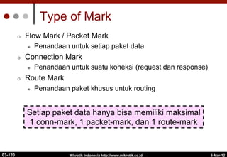 6-Mar-12
Mikrotik Indonesia http://www.mikrotik.co.id
Type of Mark
¢  Flow Mark / Packet Mark
l  Penandaan untuk setiap paket data
¢  Connection Mark
l  Penandaan untuk suatu koneksi (request dan response)
¢  Route Mark
l  Penandaan paket khusus untuk routing
Setiap paket data hanya bisa memiliki maksimal
1 conn-mark, 1 packet-mark, dan 1 route-mark
03-120
 