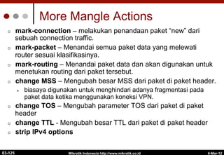 6-Mar-12
Mikrotik Indonesia http://www.mikrotik.co.id
More Mangle Actions
¢  mark-connection – melakukan penandaan paket “new” dari
sebuah connection traffic.
¢  mark-packet – Menandai semua paket data yang melewati
router sesuai klasifikasinya.
¢  mark-routing – Menandai paket data dan akan digunakan untuk
menetukan routing dari paket tersebut.
¢  change MSS – Mengubah besar MSS dari paket di paket header.
l  biasaya digunakan untuk menghindari adanya fragmentasi pada
paket data ketika menggunakan koneksi VPN.
¢  change TOS – Mengubah parameter TOS dari paket di paket
header
¢  change TTL - Mengubah besar TTL dari paket di paket header
¢  strip IPv4 options
03-125
 
