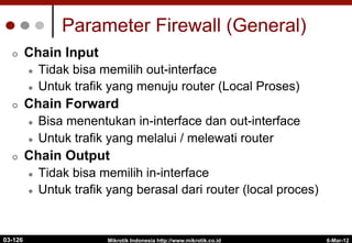 6-Mar-12
Mikrotik Indonesia http://www.mikrotik.co.id
Parameter Firewall (General)
¢  Chain Input
l  Tidak bisa memilih out-interface
l  Untuk trafik yang menuju router (Local Proses)
¢  Chain Forward
l  Bisa menentukan in-interface dan out-interface
l  Untuk trafik yang melalui / melewati router
¢  Chain Output
l  Tidak bisa memilih in-interface
l  Untuk trafik yang berasal dari router (local proces)
03-126
 