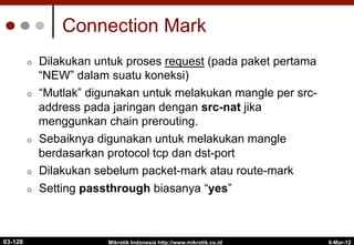 6-Mar-12
Mikrotik Indonesia http://www.mikrotik.co.id
Connection Mark
¢  Dilakukan untuk proses request (pada paket pertama
“NEW” dalam suatu koneksi)
¢  “Mutlak” digunakan untuk melakukan mangle per src-
address pada jaringan dengan src-nat jika
menggunkan chain prerouting.
¢  Sebaiknya digunakan untuk melakukan mangle
berdasarkan protocol tcp dan dst-port
¢  Dilakukan sebelum packet-mark atau route-mark
¢  Setting passthrough biasanya “yes”
03-128
 
