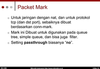 6-Mar-12
Mikrotik Indonesia http://www.mikrotik.co.id
Packet Mark
¢  Untuk jaringan dengan nat, dan untuk protokol
tcp (dan dst port), sebaiknya dibuat
berdasarkan conn-mark.
¢  Mark ini Dibuat untuk digunakan pada queue
tree, simple queue, dan bisa juga filter.
¢  Setting passthrough biasanya “no”.
03-129
 