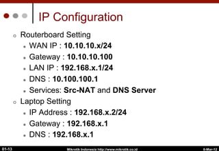 6-Mar-12
Mikrotik Indonesia http://www.mikrotik.co.id
01-13
IP Configuration
¢  Routerboard Setting
l  WAN IP : 10.10.10.x/24
l  Gateway : 10.10.10.100
l  LAN IP : 192.168.x.1/24
l  DNS : 10.100.100.1
l  Services: Src-NAT and DNS Server
¢  Laptop Setting
l  IP Address : 192.168.x.2/24
l  Gateway : 192.168.x.1
l  DNS : 192.168.x.1
 