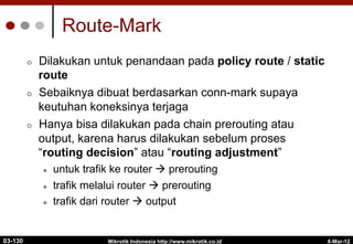 6-Mar-12
Mikrotik Indonesia http://www.mikrotik.co.id
Route-Mark
¢  Dilakukan untuk penandaan pada policy route / static
route
¢  Sebaiknya dibuat berdasarkan conn-mark supaya
keutuhan koneksinya terjaga
¢  Hanya bisa dilakukan pada chain prerouting atau
output, karena harus dilakukan sebelum proses
“routing decision” atau “routing adjustment”
l  untuk trafik ke router à prerouting
l  trafik melalui router à prerouting
l  trafik dari router à output
03-130
 