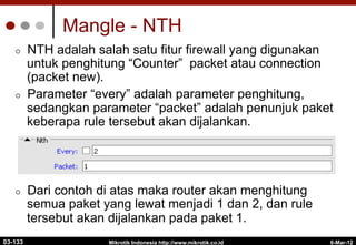 Mangle - NTH
¢  NTH adalah salah satu fitur firewall yang digunakan
untuk penghitung “Counter” packet atau connection
(packet new).
¢  Parameter “every” adalah parameter penghitung,
sedangkan parameter “packet” adalah penunjuk paket
keberapa rule tersebut akan dijalankan.
¢  Dari contoh di atas maka router akan menghitung
semua paket yang lewat menjadi 1 dan 2, dan rule
tersebut akan dijalankan pada paket 1.
6-Mar-12
Mikrotik Indonesia http://www.mikrotik.co.id
03-133
 