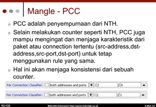 Mangle - PCC
¢  PCC adalah penyempurnaan dari NTH.
¢  Selain melakukan counter seperti NTH, PCC juga
mampu mengingat dan menjaga karakteristik dari
paket atau connection tertentu (src-address,dst-
address,src-port,dst-port) untuk tetap
menggunakan rule yang sama.
¢  Hal ini akan menjaga konsistensi dari sebuah
counter.
6-Mar-12
Mikrotik Indonesia http://www.mikrotik.co.id
03-135
 