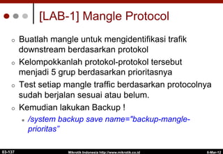 6-Mar-12
Mikrotik Indonesia http://www.mikrotik.co.id
[LAB-1] Mangle Protocol
¢  Buatlah mangle untuk mengidentifikasi trafik
downstream berdasarkan protokol
¢  Kelompokkanlah protokol-protokol tersebut
menjadi 5 grup berdasarkan prioritasnya
¢  Test setiap mangle traffic berdasarkan protocolnya
sudah berjalan sesuai atau belum.
¢  Kemudian lakukan Backup !
l  /system backup save name="backup-mangle-
prioritas”
03-137
 