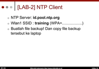 6-Mar-12
Mikrotik Indonesia http://www.mikrotik.co.id
01-14
[LAB-2] NTP Client
¢  NTP Server: id.pool.ntp.org
¢  Wlan1 SSID : training (WPA=…………….)
¢  Buatlah file backup! Dan copy file backup
tersebut ke laptop
 