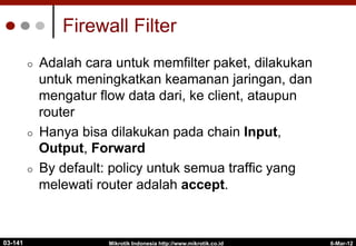 6-Mar-12
Mikrotik Indonesia http://www.mikrotik.co.id
Firewall Filter
¢  Adalah cara untuk memfilter paket, dilakukan
untuk meningkatkan keamanan jaringan, dan
mengatur flow data dari, ke client, ataupun
router
¢  Hanya bisa dilakukan pada chain Input,
Output, Forward
¢  By default: policy untuk semua traffic yang
melewati router adalah accept.
03-141
 