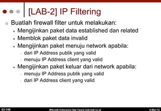 6-Mar-12
Mikrotik Indonesia http://www.mikrotik.co.id
[LAB-2] IP Filtering
¢  Buatlah firewall filter untuk melakukan:
l  Mengijinkan paket data established dan related
l  Memblok paket data invalid
l  Mengijinkan paket menuju network apabila:
•  dari IP Address publik yang valid
•  menuju IP Address client yang valid
l  Mengijinkan paket keluar dari network apabila:
•  menuju IP Address publik yang valid
•  dari IP Address client yang valid
03-148
 