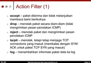 6-Mar-12
Mikrotik Indonesia http://www.mikrotik.co.id
Action Filter (1)
¢  accept – paket diterima dan tidak melanjutkan
membaca baris berikutnya
¢  drop – menolak paket secara diam-diam (tidak
mengirimkan pesan penolakan ICMP)
¢  reject – menolak paket dan mengirimkan pesan
penolakan ICMP
¢  tarpit – menolak, tetapi tetap menjaga TCP
connections yang masuk (membalas dengan SYN/
ACK untuk paket TCP SYN yang masuk)
¢  log – menambahkan informasi paket data ke log
03-150
 