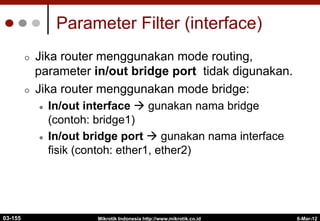 6-Mar-12
Mikrotik Indonesia http://www.mikrotik.co.id
Parameter Filter (interface)
¢  Jika router menggunakan mode routing,
parameter in/out bridge port tidak digunakan.
¢  Jika router menggunakan mode bridge:
l  In/out interface à gunakan nama bridge
(contoh: bridge1)
l  In/out bridge port à gunakan nama interface
fisik (contoh: ether1, ether2)
03-155
 