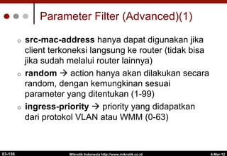 6-Mar-12
Mikrotik Indonesia http://www.mikrotik.co.id
Parameter Filter (Advanced)(1)
¢  src-mac-address hanya dapat digunakan jika
client terkoneksi langsung ke router (tidak bisa
jika sudah melalui router lainnya)
¢  random à action hanya akan dilakukan secara
random, dengan kemungkinan sesuai
parameter yang ditentukan (1-99)
¢  ingress-priority à priority yang didapatkan
dari protokol VLAN atau WMM (0-63)
03-156
 