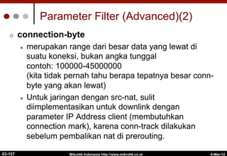 6-Mar-12
Mikrotik Indonesia http://www.mikrotik.co.id
Parameter Filter (Advanced)(2)
¢  connection-byte
l  merupakan range dari besar data yang lewat di
suatu koneksi, bukan angka tunggal
contoh: 100000-45000000
(kita tidak pernah tahu berapa tepatnya besar conn-
byte yang akan lewat)
l  Untuk jaringan dengan src-nat, sulit
diimplementasikan untuk downlink dengan
parameter IP Address client (membutuhkan
connection mark), karena conn-track dilakukan
sebelum pembalikan nat di prerouting.
03-157
 