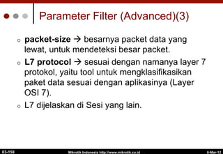 6-Mar-12
Mikrotik Indonesia http://www.mikrotik.co.id
Parameter Filter (Advanced)(3)
¢  packet-size à besarnya packet data yang
lewat, untuk mendeteksi besar packet.
¢  L7 protocol à sesuai dengan namanya layer 7
protokol, yaitu tool untuk mengklasifikasikan
paket data sesuai dengan aplikasinya (Layer
OSI 7).
¢  L7 dijelaskan di Sesi yang lain.
03-158
 
