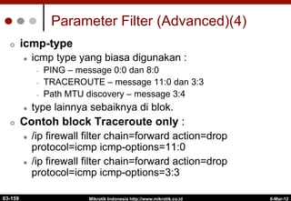 6-Mar-12
Mikrotik Indonesia http://www.mikrotik.co.id
Parameter Filter (Advanced)(4)
¢  icmp-type
l  icmp type yang biasa digunakan :
•  PING – message 0:0 dan 8:0
•  TRACEROUTE – message 11:0 dan 3:3
•  Path MTU discovery – message 3:4
l  type lainnya sebaiknya di blok.
¢  Contoh block Traceroute only :
l  /ip firewall filter chain=forward action=drop
protocol=icmp icmp-options=11:0
l  /ip firewall filter chain=forward action=drop
protocol=icmp icmp-options=3:3
03-159
 