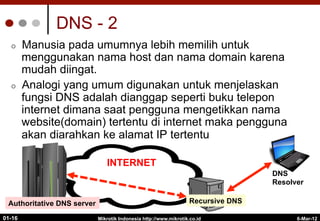 DNS - 2
¢  Manusia pada umumnya lebih memilih untuk
menggunakan nama host dan nama domain karena
mudah diingat.
¢  Analogi yang umum digunakan untuk menjelaskan
fungsi DNS adalah dianggap seperti buku telepon
internet dimana saat pengguna mengetikkan nama
website(domain) tertentu di internet maka pengguna
akan diarahkan ke alamat IP tertentu
6-Mar-12
Mikrotik Indonesia http://www.mikrotik.co.id
01-16
DNS
Resolver
INTERNET
Recursive DNS
Authoritative DNS server
 