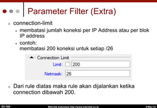 6-Mar-12
Mikrotik Indonesia http://www.mikrotik.co.id
Parameter Filter (Extra)
¢  connection-limit
l  membatasi jumlah koneksi per IP Address atau per blok
IP address
l  contoh:
membatasi 200 koneksi untuk setiap /26
¢  Dari rule diatas maka rule akan dijalankan ketika
connection dibawah 200.
03-160
 