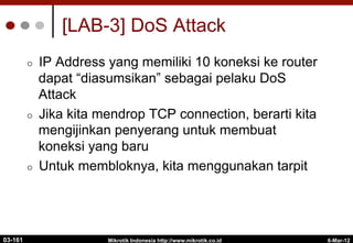 6-Mar-12
Mikrotik Indonesia http://www.mikrotik.co.id
[LAB-3] DoS Attack
¢  IP Address yang memiliki 10 koneksi ke router
dapat “diasumsikan” sebagai pelaku DoS
Attack
¢  Jika kita mendrop TCP connection, berarti kita
mengijinkan penyerang untuk membuat
koneksi yang baru
¢  Untuk membloknya, kita menggunakan tarpit
03-161
 