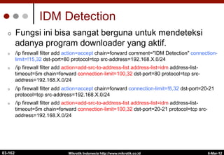 IDM Detection
¢  Fungsi ini bisa sangat berguna untuk mendeteksi
adanya program downloader yang aktif.
¢  /ip firewall filter add action=accept chain=forward comment="IDM Detection" connection-
limit=!15,32 dst-port=80 protocol=tcp src-address=192.168.X.0/24
¢  /ip firewall filter add action=add-src-to-address-list address-list=idm address-list-
timeout=5m chain=forward connection-limit=100,32 dst-port=80 protocol=tcp src-
address=192.168.X.0/24
¢  /ip firewall filter add action=accept chain=forward connection-limit=!8,32 dst-port=20-21
protocol=tcp src-address=192.168.X.0/24
¢  /ip firewall filter add action=add-src-to-address-list address-list=idm address-list-
timeout=5m chain=forward connection-limit=100,32 dst-port=20-21 protocol=tcp src-
address=192.168.X.0/24
6-Mar-12
Mikrotik Indonesia http://www.mikrotik.co.id
03-162
 