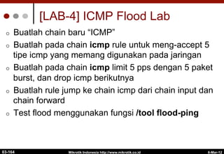 6-Mar-12
Mikrotik Indonesia http://www.mikrotik.co.id
[LAB-4] ICMP Flood Lab
¢  Buatlah chain baru “ICMP”
¢  Buatlah pada chain icmp rule untuk meng-accept 5
tipe icmp yang memang digunakan pada jaringan
¢  Buatlah pada chain icmp limit 5 pps dengan 5 paket
burst, dan drop icmp berikutnya
¢  Buatlah rule jump ke chain icmp dari chain input dan
chain forward
¢  Test flood menggunakan fungsi /tool flood-ping
03-164
 