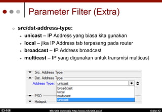 6-Mar-12
Mikrotik Indonesia http://www.mikrotik.co.id
Parameter Filter (Extra)
¢  src/dst-address-type:
l  unicast – IP Address yang biasa kita gunakan
l  local – jika IP Address tsb terpasang pada router
l  broadcast – IP Address broadcast
l  multicast – IP yang digunakan untuk transmisi multicast
03-166
 