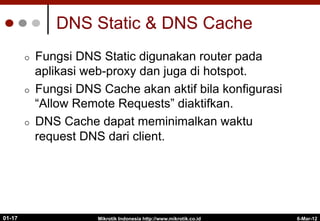 6-Mar-12
Mikrotik Indonesia http://www.mikrotik.co.id
01-17
DNS Static & DNS Cache
¢  Fungsi DNS Static digunakan router pada
aplikasi web-proxy dan juga di hotspot.
¢  Fungsi DNS Cache akan aktif bila konfigurasi
“Allow Remote Requests” diaktifkan.
¢  DNS Cache dapat meminimalkan waktu
request DNS dari client.
 