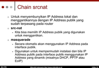 Mikrotik Indonesia http://www.mikrotik.co.id
¢  Untuk menyembunyikan IP Address lokal dan
menggantikannya dengan IP Address publik yang
sudah terpasang pada router
¢  src-nat
l  Kita bisa memilih IP Address publik yang digunakan
untuk menggantikan.
¢  masquerade
l  Secara otomatis akan menggunakan IP Address pada
interface publik.
l  Digunakan untuk mempermudah instalasi dan bila IP
Address publik pada interface publik menggunakan IP
Address yang dinamik (misalnya DHCP, PPTP atau
EoIP)
Chain srcnat
6-Mar-12
03-170
 