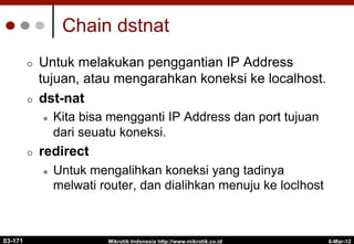 Mikrotik Indonesia http://www.mikrotik.co.id
¢  Untuk melakukan penggantian IP Address
tujuan, atau mengarahkan koneksi ke localhost.
¢  dst-nat
l  Kita bisa mengganti IP Address dan port tujuan
dari seuatu koneksi.
¢  redirect
l  Untuk mengalihkan koneksi yang tadinya
melwati router, dan dialihkan menuju ke loclhost
Chain dstnat
6-Mar-12
03-171
 