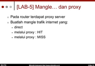 6-Mar-12
Mikrotik Indonesia http://www.mikrotik.co.id
[LAB-5] Mangle… dan proxy
¢  Pada router terdapat proxy server
¢  Buatlah mangle trafik internet yang:
l  direct
l  melalui proxy : HIT
l  melalui proxy : MISS
03-174
 