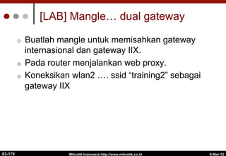 6-Mar-12
Mikrotik Indonesia http://www.mikrotik.co.id
[LAB] Mangle… dual gateway
¢  Buatlah mangle untuk memisahkan gateway
internasional dan gateway IIX.
¢  Pada router menjalankan web proxy.
¢  Koneksikan wlan2 …. ssid “training2” sebagai
gateway IIX
03-179
 