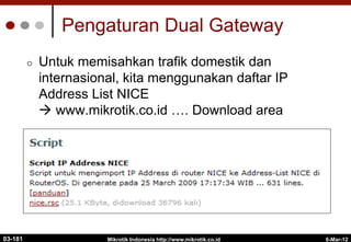 6-Mar-12
Mikrotik Indonesia http://www.mikrotik.co.id
Pengaturan Dual Gateway
¢  Untuk memisahkan trafik domestik dan
internasional, kita menggunakan daftar IP
Address List NICE
à www.mikrotik.co.id …. Download area
03-181
 