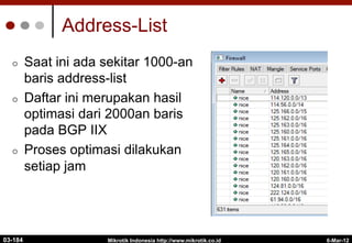 6-Mar-12
Mikrotik Indonesia http://www.mikrotik.co.id
Address-List
¢  Saat ini ada sekitar 1000-an
baris address-list
¢  Daftar ini merupakan hasil
optimasi dari 2000an baris
pada BGP IIX
¢  Proses optimasi dilakukan
setiap jam
03-184
 